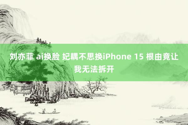 刘亦菲 ai换脸 妃耦不思换iPhone 15 根由竟让我无法拆开