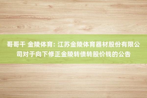 哥哥干 金陵体育: 江苏金陵体育器材股份有限公司对于向下修正金陵转债转股价钱的公告
