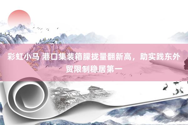 彩虹小马 港口集装箱朦拢量翻新高，助实践东外贸限制稳居第一