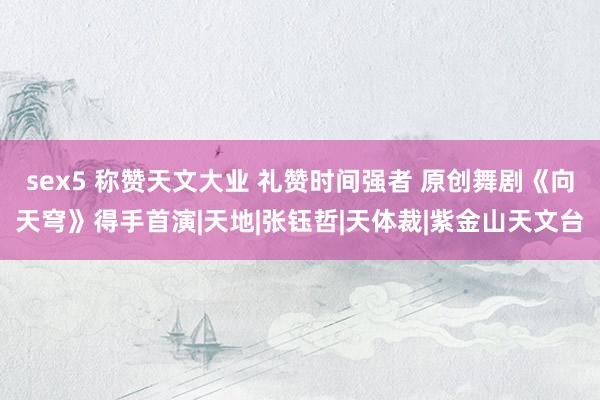 sex5 称赞天文大业 礼赞时间强者 原创舞剧《向天穹》得手首演|天地|张钰哲|天体裁|紫金山天文台