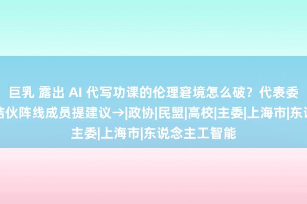 巨乳 露出 AI 代写功课的伦理窘境怎么破？代表委员中的上海结伙阵线成员提建议→|政协|民盟|高校|主委|上海市|东说念主工智能