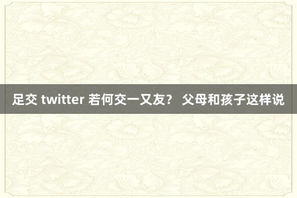 足交 twitter 若何交一又友？ 父母和孩子这样说