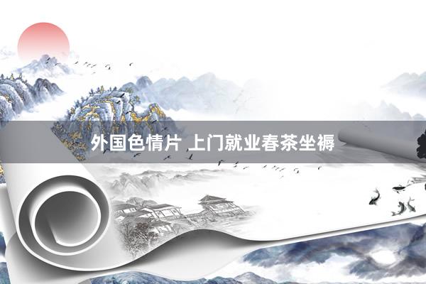 外国色情片 上门就业春茶坐褥