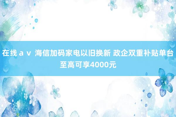 在线ａｖ 海信加码家电以旧换新 政企双重补贴单台至高可享4000元