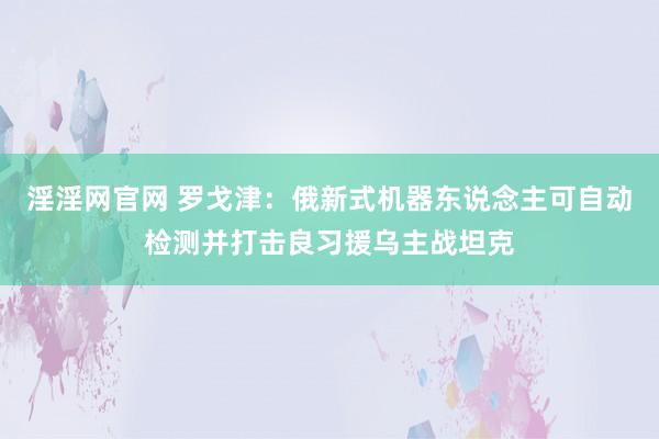 淫淫网官网 罗戈津：俄新式机器东说念主可自动检测并打击良习援乌主战坦克