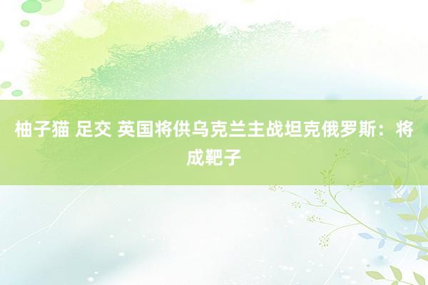 柚子猫 足交 英国将供乌克兰主战坦克　俄罗斯：将成靶子