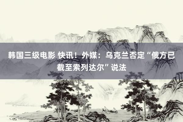 韩国三级电影 快讯！外媒：乌克兰否定“俄方已截至索列达尔”说法