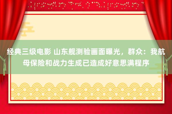 经典三级电影 山东舰测验画面曝光，群众：我航母保险和战力生成已造成好意思满程序
