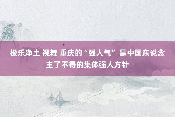 极乐净土 裸舞 重庆的“强人气” 是中国东说念主了不得的集体强人方针