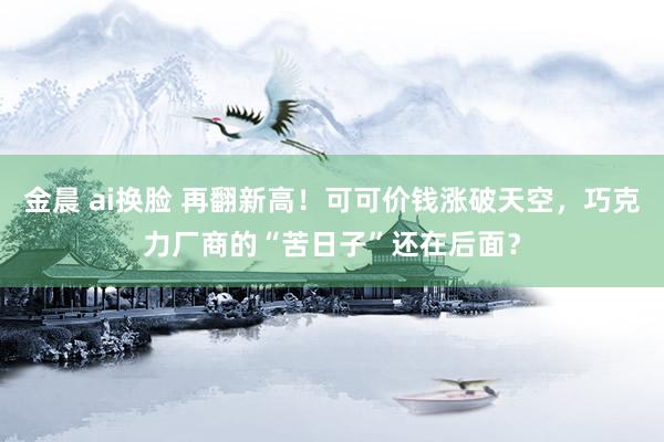 金晨 ai换脸 再翻新高！可可价钱涨破天空，巧克力厂商的“苦日子”还在后面？
