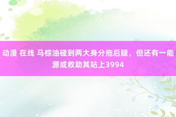 动漫 在线 马棕油碰到两大身分拖后腿，但还有一能源或救助其站上3994