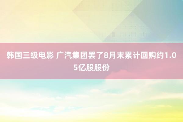 韩国三级电影 广汽集团罢了8月末累计回购约1.05亿股股份