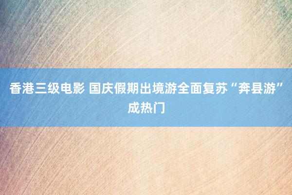 香港三级电影 国庆假期出境游全面复苏“奔县游”成热门
