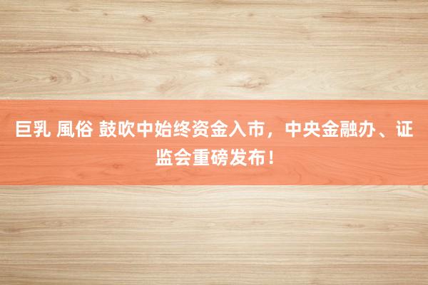 巨乳 風俗 鼓吹中始终资金入市，中央金融办、证监会重磅发布！