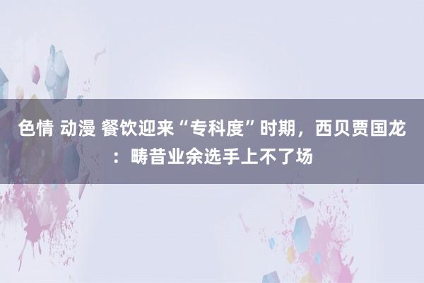 色情 动漫 餐饮迎来“专科度”时期，西贝贾国龙：畴昔业余选手上不了场