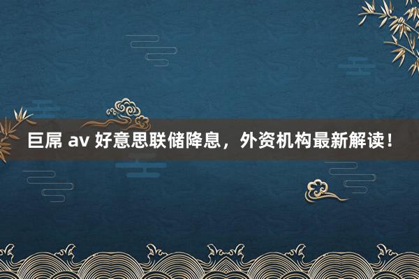 巨屌 av 好意思联储降息，外资机构最新解读！