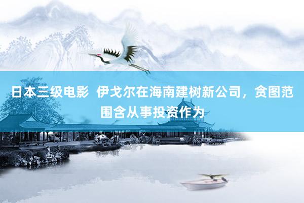 日本三级电影  伊戈尔在海南建树新公司，贪图范围含从事投资作为
