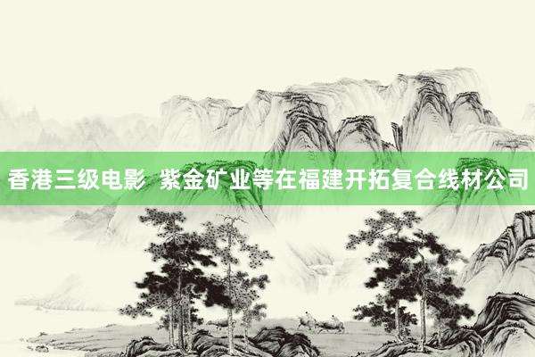 香港三级电影  紫金矿业等在福建开拓复合线材公司