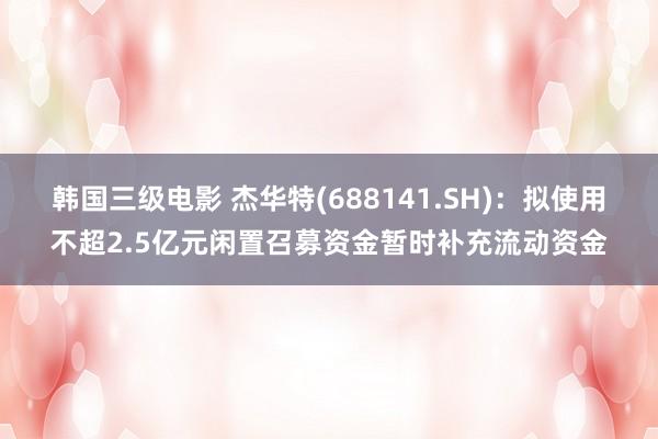 韩国三级电影 杰华特(688141.SH)：拟使用不超2.5亿元闲置召募资金暂时补充流动资金