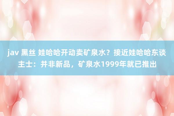 jav 黑丝 娃哈哈开动卖矿泉水？接近娃哈哈东谈主士：并非新品，矿泉水1999年就已推出