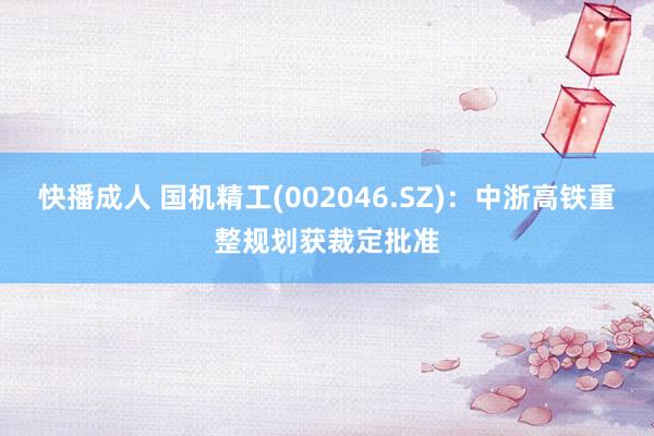 快播成人 国机精工(002046.SZ)：中浙高铁重整规划获裁定批准