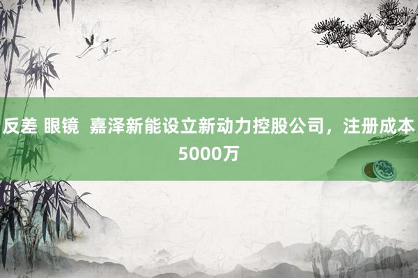 反差 眼镜  嘉泽新能设立新动力控股公司，注册成本5000万