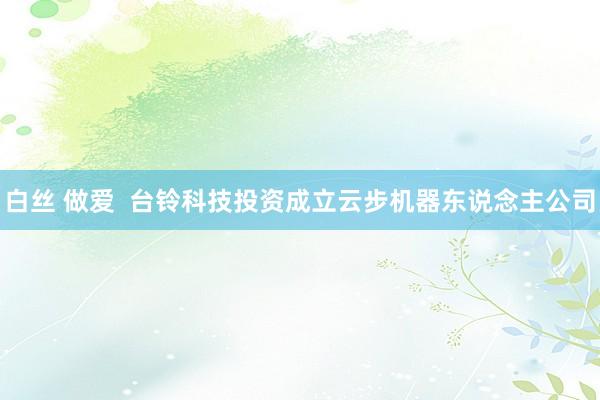 白丝 做爱  台铃科技投资成立云步机器东说念主公司