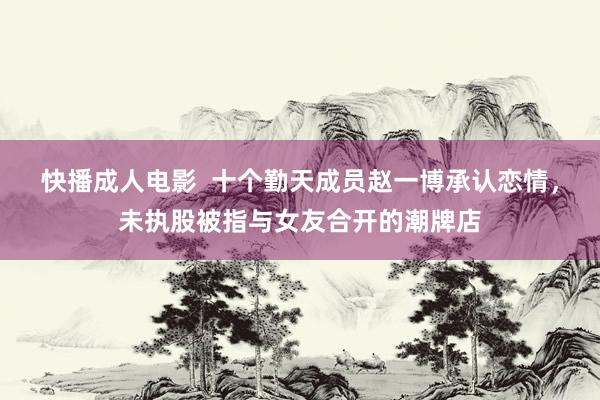 快播成人电影  十个勤天成员赵一博承认恋情，未执股被指与女友合开的潮牌店