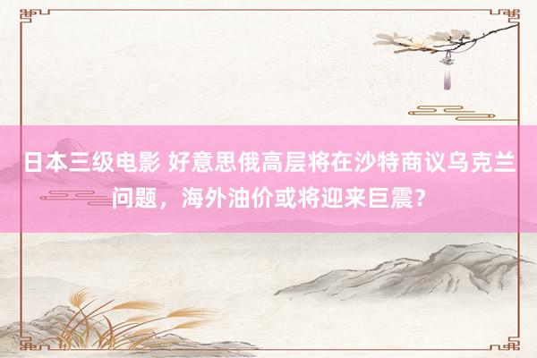 日本三级电影 好意思俄高层将在沙特商议乌克兰问题，海外油价或将迎来巨震？