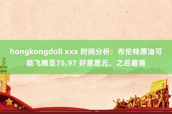 hongkongdoll xxx 时间分析：布伦特原油可能飞腾至75.97 好意思元，之后着落