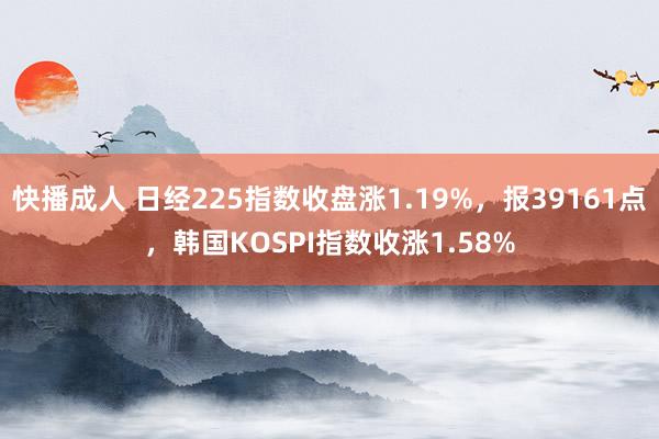快播成人 日经225指数收盘涨1.19%，报39161点，韩国KOSPI指数收涨1.58%