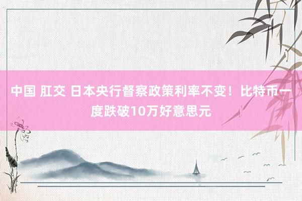 中国 肛交 日本央行督察政策利率不变！比特币一度跌破10万好意思元