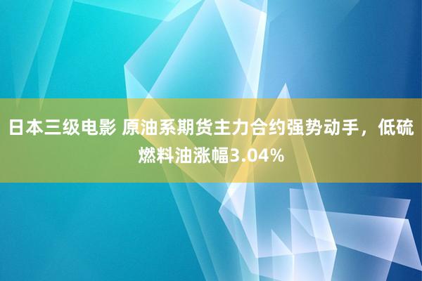 日本三级电影 原油系期货主力合约强势动手，低硫燃料油涨幅3.04%