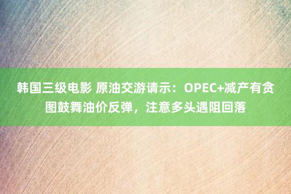韩国三级电影 原油交游请示：OPEC+减产有贪图鼓舞油价反弹，注意多头遇阻回落